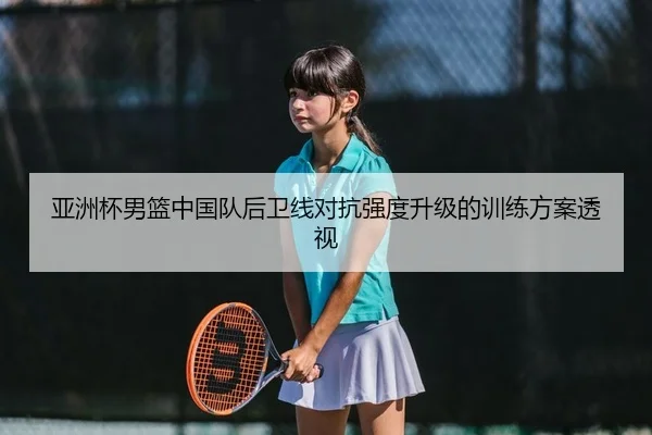 亚洲杯男篮中国队后卫线对抗强度升级的训练方案透视